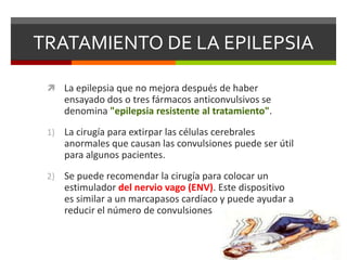 TRATAMIENTO DE LA EPILEPSIA
 La epilepsia que no mejora después de haber

ensayado dos o tres fármacos anticonvulsivos se
denomina "epilepsia resistente al tratamiento".
1)

La cirugía para extirpar las células cerebrales
anormales que causan las convulsiones puede ser útil
para algunos pacientes.

2)

Se puede recomendar la cirugía para colocar un
estimulador del nervio vago (ENV). Este dispositivo
es similar a un marcapasos cardíaco y puede ayudar a
reducir el número de convulsiones

 