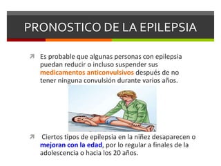 PRONOSTICO DE LA EPILEPSIA
 Es probable que algunas personas con epilepsia

puedan reducir o incluso suspender sus
medicamentos anticonvulsivos después de no
tener ninguna convulsión durante varios años.



Ciertos tipos de epilepsia en la niñez desaparecen o
mejoran con la edad, por lo regular a finales de la
adolescencia o hacia los 20 años.

 