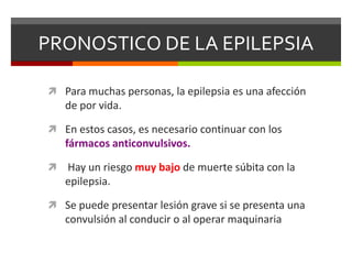 PRONOSTICO DE LA EPILEPSIA
 Para muchas personas, la epilepsia es una afección

de por vida.
 En estos casos, es necesario continuar con los

fármacos anticonvulsivos.


Hay un riesgo muy bajo de muerte súbita con la
epilepsia.

 Se puede presentar lesión grave si se presenta una

convulsión al conducir o al operar maquinaria

 