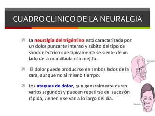 CUADRO CLINICO DE LA NEURALGIA
 La neuralgia del trigémino está caracterizada por

un dolor punzante intenso y súbito del tipo de
shock eléctrico que típicamente se siente de un
lado de la mandíbula o la mejilla.


El dolor puede producirse en ambos lados de la
cara, aunque no al mismo tiempo.

 Los ataques de dolor, que generalmente duran

varios segundos y pueden repetirse en sucesión
rápida, vienen y se van a lo largo del día.

 