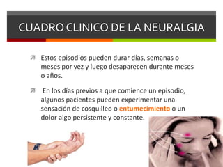 CUADRO CLINICO DE LA NEURALGIA
 Estos episodios pueden durar días, semanas o

meses por vez y luego desaparecen durante meses
o años.


En los días previos a que comience un episodio,
algunos pacientes pueden experimentar una
sensación de cosquilleo o entumecimiento o un
dolor algo persistente y constante.

 