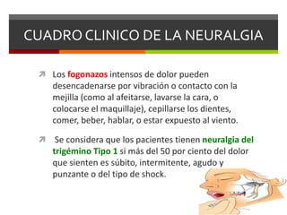 CUADRO CLINICO DE LA NEURALGIA
 Los fogonazos intensos de dolor pueden

desencadenarse por vibración o contacto con la
mejilla (como al afeitarse, lavarse la cara, o
colocarse el maquillaje), cepillarse los dientes,
comer, beber, hablar, o estar expuesto al viento.


Se considera que los pacientes tienen neuralgia del
trigémino Tipo 1 si más del 50 por ciento del dolor
que sienten es súbito, intermitente, agudo y
punzante o del tipo de shock.

 