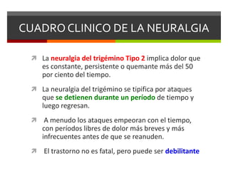 CUADRO CLINICO DE LA NEURALGIA
 La neuralgia del trigémino Tipo 2 implica dolor que

es constante, persistente o quemante más del 50
por ciento del tiempo.
 La neuralgia del trigémino se tipifica por ataques

que se detienen durante un período de tiempo y
luego regresan.


A menudo los ataques empeoran con el tiempo,
con períodos libres de dolor más breves y más
infrecuentes antes de que se reanuden.



El trastorno no es fatal, pero puede ser debilitante

 