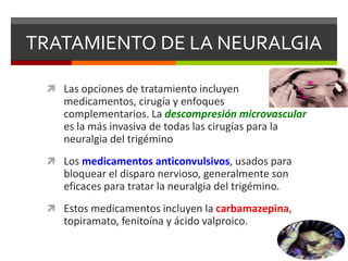 TRATAMIENTO DE LA NEURALGIA
 Las opciones de tratamiento incluyen

medicamentos, cirugía y enfoques
complementarios. La descompresión microvascular
es la más invasiva de todas las cirugías para la
neuralgia del trigémino
 Los medicamentos anticonvulsivos, usados para

bloquear el disparo nervioso, generalmente son
eficaces para tratar la neuralgia del trigémino.
 Estos medicamentos incluyen la carbamazepina,

topiramato, fenitoína y ácido valproico.

 