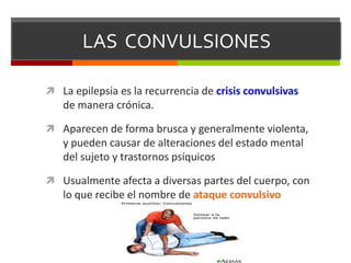 LAS CONVULSIONES
 La epilepsia es la recurrencia de crisis convulsivas

de manera crónica.
 Aparecen de forma brusca y generalmente violenta,

y pueden causar de alteraciones del estado mental
del sujeto y trastornos psíquicos
 Usualmente afecta a diversas partes del cuerpo, con

lo que recibe el nombre de ataque convulsivo

 