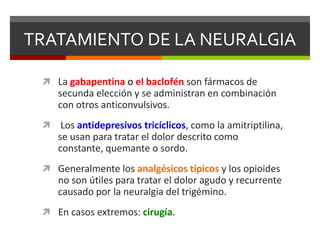 TRATAMIENTO DE LA NEURALGIA
 La gabapentina o el baclofén son fármacos de

secunda elección y se administran en combinación
con otros anticonvulsivos.


Los antidepresivos tricíclicos, como la amitriptilina,
se usan para tratar el dolor descrito como
constante, quemante o sordo.

 Generalmente los analgésicos típicos y los opioides

no son útiles para tratar el dolor agudo y recurrente
causado por la neuralgia del trigémino.
 En casos extremos: cirugía.

 