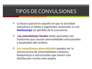 TIPOS DE CONVULSIONES
 La focal o parcial es aquella en que la actividad

convulsiva se limita a segmentos corporales o a un
hemicuerpo sin pérdida de la conciencia.


Las convulsiones focales están asociadas con
trastornos que causan anormalidades estructurales
y localizadas del cerebro.

 Las convulsiones generalizadas pueden ser la

consecuencia de anormalidades celulares,
bioquímicas o estructurales que tienen una
distribución mucho más amplia.

 