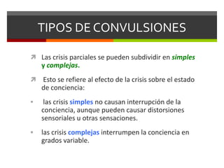 TIPOS DE CONVULSIONES
 Las crisis parciales se pueden subdividir en simples

y complejas.


Esto se refiere al efecto de la crisis sobre el estado
de conciencia:



las crisis simples no causan interrupción de la
conciencia, aunque pueden causar distorsiones
sensoriales u otras sensaciones.



las crisis complejas interrumpen la conciencia en
grados variable.

 