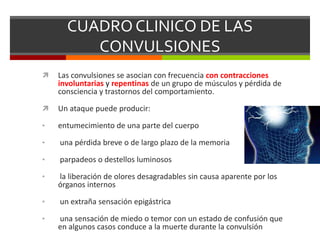 CUADRO CLINICO DE LAS
CONVULSIONES


Las convulsiones se asocian con frecuencia con contracciones
involuntarias y repentinas de un grupo de músculos y pérdida de
consciencia y trastornos del comportamiento.



Un ataque puede producir:

•

entumecimiento de una parte del cuerpo

•

una pérdida breve o de largo plazo de la memoria

•

parpadeos o destellos luminosos

•

la liberación de olores desagradables sin causa aparente por los
órganos internos

•

un extraña sensación epigástrica

•

una sensación de miedo o temor con un estado de confusión que
en algunos casos conduce a la muerte durante la convulsión

 