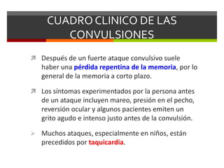 CUADRO CLINICO DE LAS
CONVULSIONES
 Después de un fuerte ataque convulsivo suele

haber una pérdida repentina de la memoria, por lo
general de la memoria a corto plazo.
 Los síntomas experimentados por la persona antes

de un ataque incluyen mareo, presión en el pecho,
reversión ocular y algunos pacientes emiten un
grito agudo e intenso justo antes de la convulsión.
 Muchos ataques, especialmente en niños, están

precedidos por taquicardia.

 