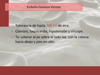 Embolia Gaseosa Venosa Tolerancia de hasta  200 ml  de aire. Cianosis, taquicardia, hipotensión y sincope. Tx: colocar al px sobre el lado izq. con la cabeza hacia abajo y pies en alto.  