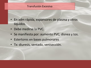 Transfusión Excesiva En adm rápida, expansores de plasma y otros líquidos. Debe medirse la PVC. Se manifiesta por: aumento PVC, disnea y tos. Estertores en bases pulmonares Tx: diuresis, sentado, venisección. 