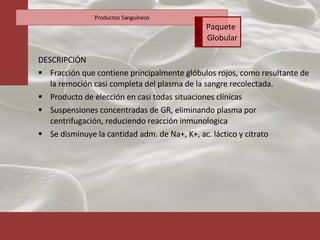 DESCRIPCIÓN Fracción que contiene principalmente glóbulos rojos, como resultante de la remoción casi completa del plasma de la sangre recolectada. Producto de elección en casi todas situaciones clínicas Suspensiones concentradas de GR, eliminando plasma por centrifugación, reduciendo reacción inmunologica Se disminuye la cantidad adm. de Na+, K+, ac. láctico y citrato Productos Sanguíneos Paquete  Globular 