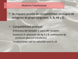 Medicina Transfusional Se requiere prueba de compatibilidad serológica de antígenos de grupo sanguíneo: A, B, AB y O. Compatibilidad principal:  Eritrocitos del donador y suero del receptor. Sustancia H: precursor de Ag A y B. cromosoma 9p producen glucosil transferasa. Isoaglutininas: son Ac naturales anti A y B. 