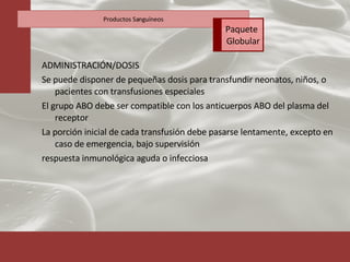 ADMINISTRACIÓN/DOSIS Se puede disponer de pequeñas dosis para transfundir neonatos, niños, o pacientes con transfusiones especiales El grupo ABO debe ser compatible con los anticuerpos ABO del plasma del receptor La porción inicial de cada transfusión debe pasarse lentamente, excepto en caso de emergencia, bajo supervisión respuesta inmunológica aguda o infecciosa Productos Sanguíneos Paquete  Globular 