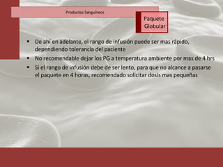 De ahí en adelante, el rango de infusión puede ser mas rápido, dependiendo tolerancia del paciente No recomendable dejar los PG a temperatura ambiente por mas de 4 hrs Si el rango de infusión debe de ser lento, para que no alcance a pasarse el paquete en 4 horas, recomendado solicitar dosis mas pequeñas Productos Sanguíneos Paquete  Globular 