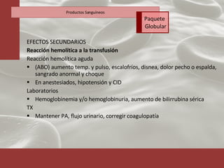 EFECTOS SECUNDARIOS Reacción hemolítica a la transfusión Reacción hemolítica aguda (ABO) aumento temp. y pulso, escalofríos, disnea, dolor pecho o espalda, sangrado anormal y choque En anestesiados, hipotensión y CID Laboratorios Hemoglobinemia y/o hemoglobinuria, aumento de bilirrubina sérica TX Mantener PA, flujo urinario, corregir coagulopatía Productos Sanguíneos Paquete  Globular 