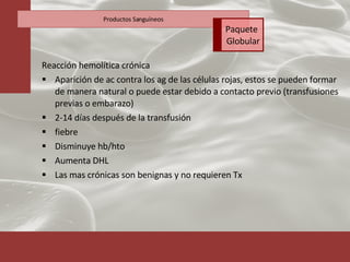 Reacción hemolítica crónica Aparición de ac contra los ag de las células rojas, estos se pueden formar de manera natural o puede estar debido a contacto previo (transfusiones previas o embarazo) 2-14 días después de la transfusión fiebre Disminuye hb/hto Aumenta DHL Las mas crónicas son benignas y no requieren Tx Productos Sanguíneos Paquete  Globular 