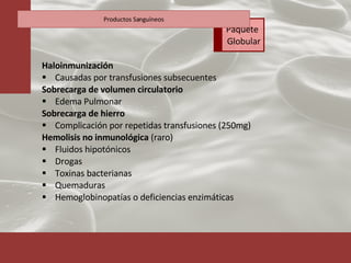 Haloinmunización  Causadas por transfusiones subsecuentes Sobrecarga de volumen circulatorio Edema Pulmonar Sobrecarga de hierro Complicación por repetidas transfusiones (250mg) Hemolisis no inmunológica  (raro) Fluidos hipotónicos Drogas Toxinas bacterianas Quemaduras Hemoglobinopatías o deficiencias enzimáticas Productos Sanguíneos Paquete  Globular 
