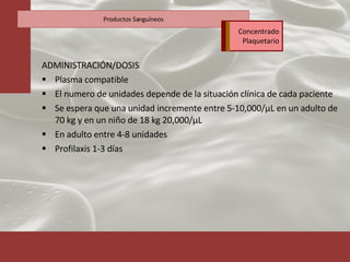 ADMINISTRACIÓN/DOSIS Plasma compatible El numero de unidades depende de la situación clínica de cada paciente Se espera que una unidad incremente entre 5-10,000 /μ L en un adulto de 70 kg y en un niño de 18 kg 20,000/ μ L En adulto entre 4-8 unidades Profilaxis 1-3 días Productos Sanguíneos Concentrado Plaquetario 