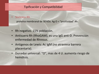 Tipificación y Compatibilidad Sistema Rh proteína membranal de 30 kDa. Ag-D = “positividad” Rh. Rh negativo. 15% población.  Antisuero Rh (RhoGAM), es una IgG anti-D. Prevención enfermedad de Rhresus.  Antigenos de Lewis: Ac IgM (no atraviesa barrera placentaria). Donador universal: “O”, mas de 4 U. aumenta riesgo de hemólisis. 