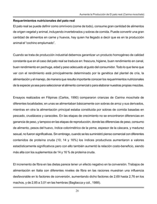 26
Aumente la Producción de El pato real (Cairina moschata)
Requerimientos nutricionales del pato real
El pato real se puede definir como omnívoro (come de todo), consume gran cantidad de alimentos
de origen vegetal y animal, incluyendo invertebrados y sobras de comida. Puede convertir una gran
cantidad de alimentos en carne y huevos, hay quien ha llegado a decir que es en la producción
animal el “cochino emplumado”.
Cuando se trata de producción industrial debemos garantizar un producto homogéneo de calidad
constante que en el caso del pato real se traduce en: frescura, higiene, buen rendimiento en canal,
buen rendimiento en pechuga, edad y peso adecuado al gusto del consumidor. Todo lo que tiene que
ver con el rendimiento está principalmente determinado por la genética del plantel de cría, la
alimentación y el manejo, de manera que resulta importante conocer los requerimientos nutricionales
de la especie ya sea para seleccionar el alimento comercial o para elaborar nuestras propias mezclas.
Ensayos realizados en Filipinas (Carlos, 1990) compararon crianzas de Cairina moschata de
diferentes localidades; en unas se alimentaban básicamente con sobras de arroz y sus derivados,
mientras en otra la alimentación principal estaba constituida por sobras de comida basadas en
pescado, crustáceos y caracoles. En las etapas de crecimiento no se encontraron diferencias en
ganancia de peso, y tampoco en las etapas de reproducción, donde las diferencias de peso, consumo
de alimento, pesos del huevo, índice colorimétrico de la yema, espesor de la cáscara, y madurez
sexual, no fueron significativas. Sin embrago, cuando se les suministró pienso comercial con diferentes
contenidos de proteína cruda (10; 14 y 16%) los índices productivos aumentaron a valores
estadísticamente significativos pero con ello también aumentó la relación costo-beneficio, siendo
más alta con los suplementos de 14 y 16 % de proteína cruda.
El incremento de fibra en las dietas parece tener un efecto negativo en la conversión. Trabajos de
alimentación en Italia con diferentes niveles de fibra en las raciones muestran una influencia
desfavorable en lo factores de conversión, aumentando dicho factores de 2,69 hasta 2,76 en los
machos, y de 2,85 a 3,01 en las hembras (Bagliacca y col., 1988).
 