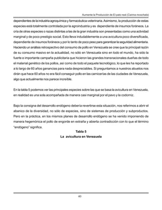 40
Aumente la Producción de El pato real (Cairina moschata)
dependientesdelaindustriaagroquímicay farmacéutica-veterinaria.Asimismo, la producción de estas
especies está totalmente controlada por la agroindustria y es dependiente de insumos foráneos. La
cría de otras especies o razas distintas a las de la gran industria son presentadas como una actividad
marginal y de poco prestigio social. Esto lleva indudablemente a una avicultura poco diversificada,
dependiente de insumos foráneos y por lo tanto de pocopesoparagarantizarlaseguridadalimentaria.
Haciendo un análisis retrospectivo del consumo de pollo en Venezuela se cree que la principal razón
de su consumo masivo en la actualidad, no sólo en Venezuela sino en todo el mundo, ha sido la
fuerte e importante campaña publicitaria que hicieron las grandes transnacionales dueñas de todo
el material genético de los pollos, así como de todo el paquete tecnológico, lo que les ha reportado
a lo largo de 60 años ganancias para nada despreciables. Si preguntamos a nuestros abuelos nos
dirán que hace 60 años no era fácil conseguir pollo en las carnicerías de las ciudades de Venezuela,
algo que actualmente nos parece increíble.
En la tabla 5 podemos ver las principales especies sobre las que se basa la avicultura en Venezuela,
en realidad es una sola acompañada de manera casi marginal por el pavo y la codorniz.
Bajo la consigna del desarrollo endógeno debería revertirse esta situación, nos referimos a abrir el
abanico de la diversidad, no sólo de especies, sino de sistemas de producción y subproductos.
Pero en la práctica, en los mismos planes de desarrollo endógeno se ha venido imponiendo de
manera hegemónica el pollo de engorde en extraña y abierta contradicción con lo que el término
“endógeno” significa.
Tabla 5
La avicultura en Venezuela
 