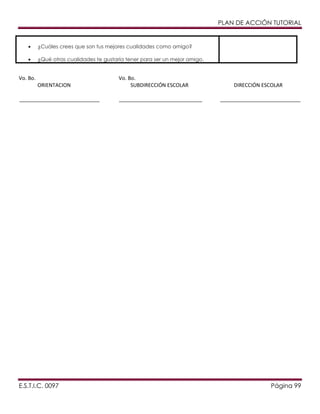 PLAN DE ACCIÓN TUTORIAL

¿Cuáles crees que son tus mejores cualidades como amigo?
¿Qué otras cualidades te gustaría tener para ser un mejor amigo.

Vo. Bo.
ORIENTACION
____________________________

E.S.T.I.C. 0097

Vo. Bo.
SUBDIRECCIÓN ESCOLAR
_____________________________

DIRECCIÓN ESCOLAR
____________________________

Página 99

 