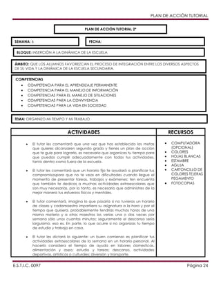 PLAN DE ACCIÓN TUTORIAL
PLAN DE ACCIÓN TUTORIAL 2º
SEMANA: 6

FECHA:

BLOQUE: INSERCIÓN A LA DINÁMICA DE LA ESCUELA
ÁMBITO: QUE LOS ALUMNOS FAVOREZCAN EL PROCESO DE INTEGRACIÓN ENTRE LOS DIVERSOS ASPECTOS
DE SU VIDA Y LA DINÁMICA DE LA ESCUELA SECUNDARIA.
.COMPETENCIAS
COMPETENCIA PARA EL APRENDIZAJE PERMANENTE
COMPETENCIA PARA EL MANEJO DE INFORMACIÓN
COMPETENCIAS PARA EL MANEJO DE SITUACIONES
COMPETENCIAS PARA LA CONVIVENCIA
COMPETENCIAS PARA LA VIDA EN SOCIEDAD

TEMA: ORGANIZO MI TIEMPO Y MI TRABAJO

ACTIVIDADES
El tutor les comentará que una vez que has establecido las metas
que quieres alcanzaren segundo grado y tienes un plan de acción
que te guíe para lograrlo, es necesario que organices tu tiempo para
que puedas cumplir adecuadamente con todas tus actividades,
tanto dentro como fuera de la escuela.
El tutor les comentará que un horario fijo te ayudará a planificar tus
compromisospara que no te veas en dificultades cuando llegue el
momento de presentar tareas, trabajos y exámenes; ten encuenta
que también te dedicas a muchas actividades extraescolares que
son muy necesarias. por lo tanto, es necesario que administres de la
mejor manera tus esfuerzos físicos y mentales.

RECURSOS
COMPUTADORA
(OPCIONAL)
COLORES
HOJAS BLANCAS
ESTAMBRE
AGUJA
CARTONCILLO DE
COLORES TEJERAS
PEGAMENTO
FOTOCOPIAS

El tutor comentará, imagina lo que pasaría si no tuvieras un horario
de clases y cadamaestro impartiera su asignatura a la hora y por el
tiempo que quisiera. probablemente tendrías muchas horas de una
misma materia y a otros maestros los verías una o dos veces por
semana sólo unos cuantos minutos; seguramente el descanso sería
larguísimo. eso es, En parte, lo que ocurre si no organizas tu tiempo
de estudio y trabajo en casa.
El tutor les dictará lo siguiente: un buen comienzo es planificar tus
actividades extraescolares de la semana en un horario personal. Al
hacerlo considera el tiempo de ayuda en labores domesticas,
alimentación y aseo; estudio y tareas; descanso, actividades
deportivas, artísticas o culturales; diversión y transporte.

E.S.T.I.C. 0097

Página 24

 