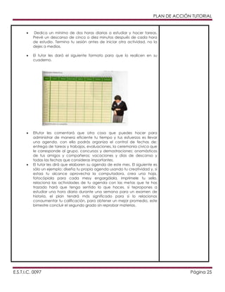 PLAN DE ACCIÓN TUTORIAL

Dedica un mínimo de dos horas diarias a estudiar y hacer tareas.
Prevé un descanso de cinco o diez minutos después de cada hora
de estudio. Termina tu sesión antes de iniciar otra actividad, no la
dejes a medias.
El tutor les dará el siguiente formato para que lo realicen en su
cuaderno.

Eltutor les comentará que otra cosa que puedes hacer para
administrar de manera eficiente tu tiempo y tus esfuerzos es llevar
una agenda. con ella podrás organiza el control de fechas de:
entrega de tareas y trabajos, evaluaciones, la ceremonia cívica que
le corresponde al grupo, concursos y demostraciones; onomásticos
de tus amigos y compañeros; vacaciones y días de descanso y
todas las fechas que consideras importantes.
El tutor les dirá que elaboren su agenda de este mes. El siguiente es
sólo un ejemplo: diseña tu propia agenda usando tu creatividad y, si
estaa tu alcance aprovecha la computadora. crea una hoja,
fotocópiala para cada mesy engargólala, imprímele tu sello,
relaciona las actividades de tu agenda con las metas que te has
trazado hará que tenga sentido lo que haces. si tepropones a
estudiar una hora diaria durante una semana para un examen de
historia, el plan tendrá más significado para si lo relacionas
conaumentar tu calificación, para obtener un mejor promedio, este
bimestre concluir el segundo grado sin reprobar materias.

E.S.T.I.C. 0097

Página 25

 