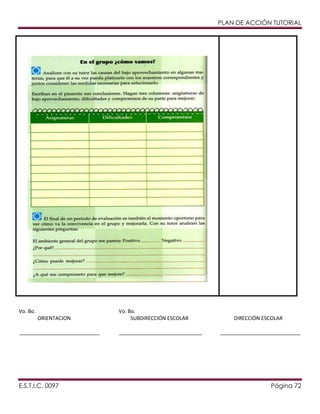 PLAN DE ACCIÓN TUTORIAL

Vo. Bo.
ORIENTACION
____________________________

E.S.T.I.C. 0097

Vo. Bo.
SUBDIRECCIÓN ESCOLAR
_____________________________

DIRECCIÓN ESCOLAR
____________________________

Página 72

 