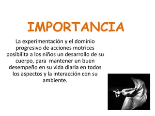 IMPORTANCIA
La experimentación y el dominio
progresivo de acciones motrices
posibilita a los niños un desarrollo de su
cuerpo, para mantener un buen
desempeño en su vida diaria en todos
los aspectos y la interacción con su
ambiente.
 