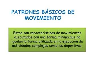 Estos son características de movimientos
ejecutados con una forma mínima que no
igualan la forma utilizada en la ejecución de
actividades complejas como las deportivas.
PATRONES BÁSICOS DE
MOVIMIENTO
 