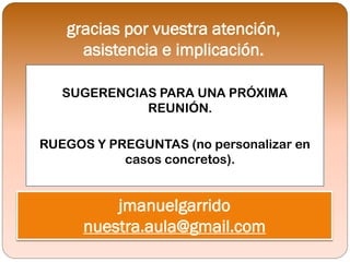 gracias por vuestra atención,
     asistencia e implicación.

   SUGERENCIAS PARA UNA PRÓXIMA
             REUNIÓN.

RUEGOS Y PREGUNTAS (no personalizar en
           casos concretos).


          jmanuelgarrido
      nuestra.aula@gmail.com
 