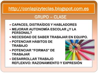 http://conlapizyteclas.blogspot.com.es
            GRUPO – CLASE
 CAPACES, DISTRAÍDOS Y HABLADORES
 MEJORAR AUTONOMÍA ESCOLAR ¿Y LA
  PERSONAL?
 NECESIDAD DE SABER TRABAJAR EN EQUIPO.
 POTENCIAR HÁBITOS DE
  TRABAJO
 POTENCIAR “FORMAS” DE
  TRABAJAR
 DESARROLLAR TRABAJO
  REFLEXIVO: RAZONAMIENTO Y EXPRESIÓN
 