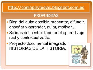http://conlapizyteclas.blogspot.com.es
                PROPUESTAS
 Blog del aula: escribir, presentar, difundir,
  enseñar y aprender, guiar, motivar,…
 Salidas del centro: facilitar el aprendizaje
  real y contextualizado.
 Proyecto documental integrado:
  HISTORIAS DE LA HISTORIA.
 