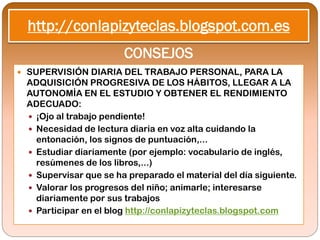http://conlapizyteclas.blogspot.com.es
                       CONSEJOS
 SUPERVISIÓN DIARIA DEL TRABAJO PERSONAL, PARA LA
 ADQUISICIÓN PROGRESIVA DE LOS HÁBITOS, LLEGAR A LA
 AUTONOMÍA EN EL ESTUDIO Y OBTENER EL RENDIMIENTO
 ADECUADO:
  ¡Ojo al trabajo pendiente!
  Necesidad de lectura diaria en voz alta cuidando la
   entonación, los signos de puntuación,...
  Estudiar diariamente (por ejemplo: vocabulario de inglés,
   resúmenes de los libros,...)
  Supervisar que se ha preparado el material del día siguiente.
  Valorar los progresos del niño; animarle; interesarse
   diariamente por sus trabajos
  Participar en el blog http://conlapizyteclas.blogspot.com
 