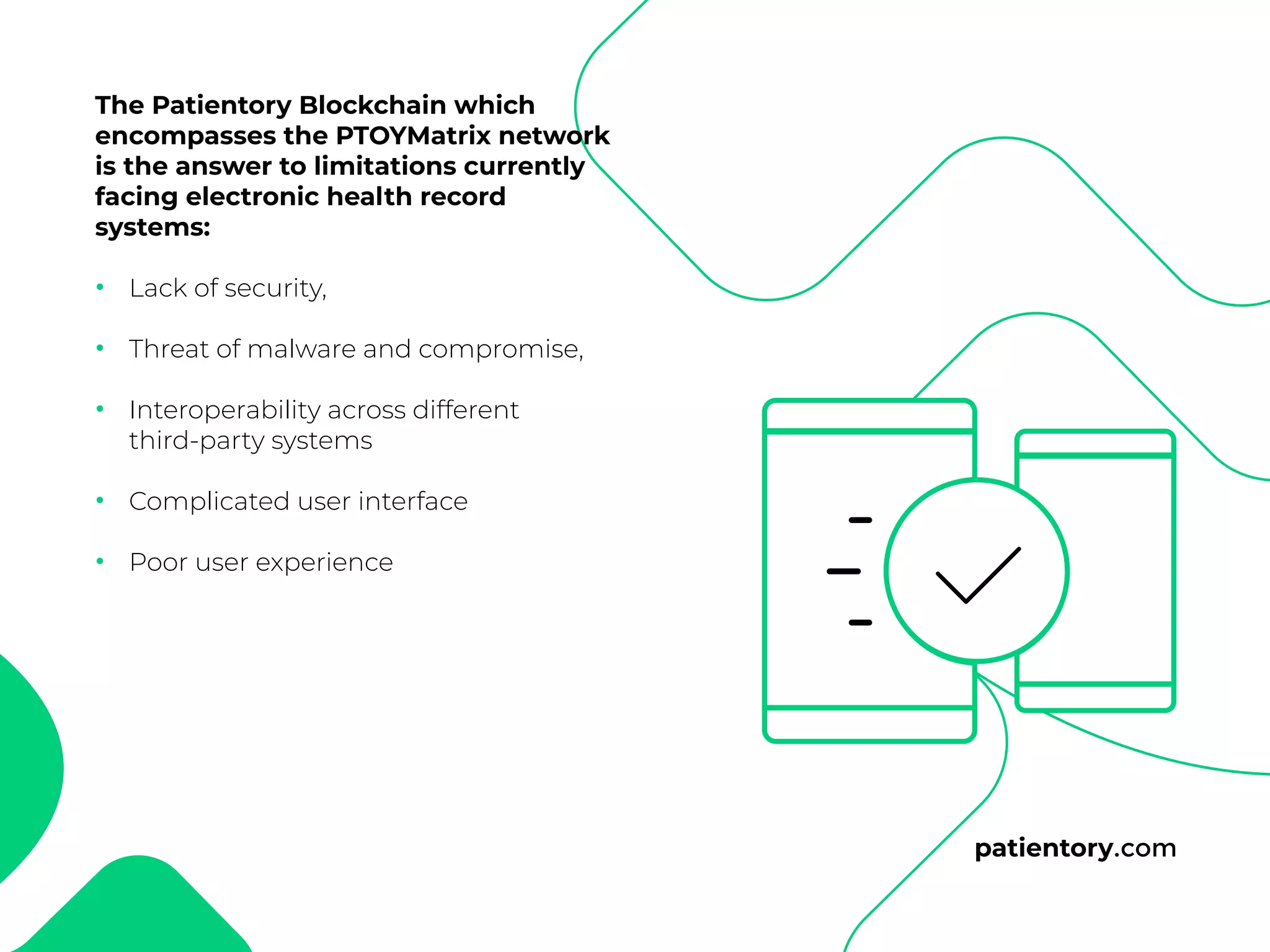 patientory.com
The Patientory Blockchain which
encompasses the PTOYMatrix network
is the answer to limitations currently
facing electronic health record
systems:
Lack of security,
Threat of malware and compromise,
Interoperability across different
third-party systems
Complicated user interface
Poor user experience
•
•
•
•
•
 