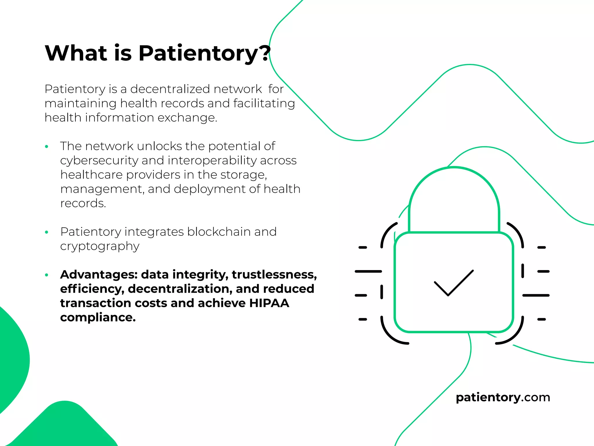 patientory.com
Patientory is a decentralized network for
maintaining health records and facilitating
health information exchange.
The network unlocks the potential of
cybersecurity and interoperability across
healthcare providers in the storage,
management, and deployment of health
records.
Patientory integrates blockchain and
cryptography
Advantages: data integrity, trustlessness,
efficiency, decentralization, and reduced
transaction costs and achieve HIPAA
compliance.
•
•
•
What is Patientory?
 
