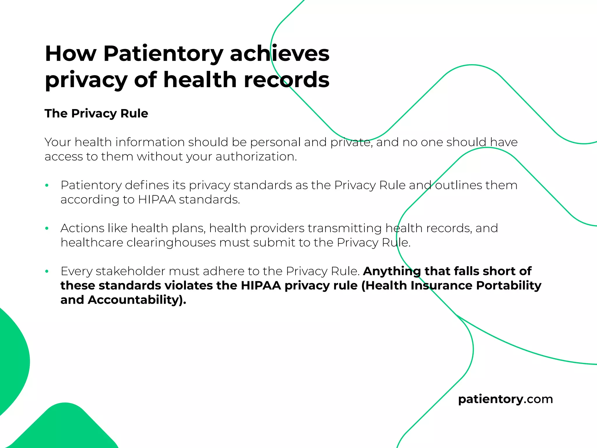 patientory.com
The Privacy Rule
Your health information should be personal and private, and no one should have
access to them without your authorization.
Patientory defines its privacy standards as the Privacy Rule and outlines them
according to HIPAA standards.
Actions like health plans, health providers transmitting health records, and
healthcare clearinghouses must submit to the Privacy Rule.
Every stakeholder must adhere to the Privacy Rule. Anything that falls short of
these standards violates the HIPAA privacy rule (Health Insurance Portability
and Accountability).
•
•
•
How Patientory achieves
privacy of health records
 