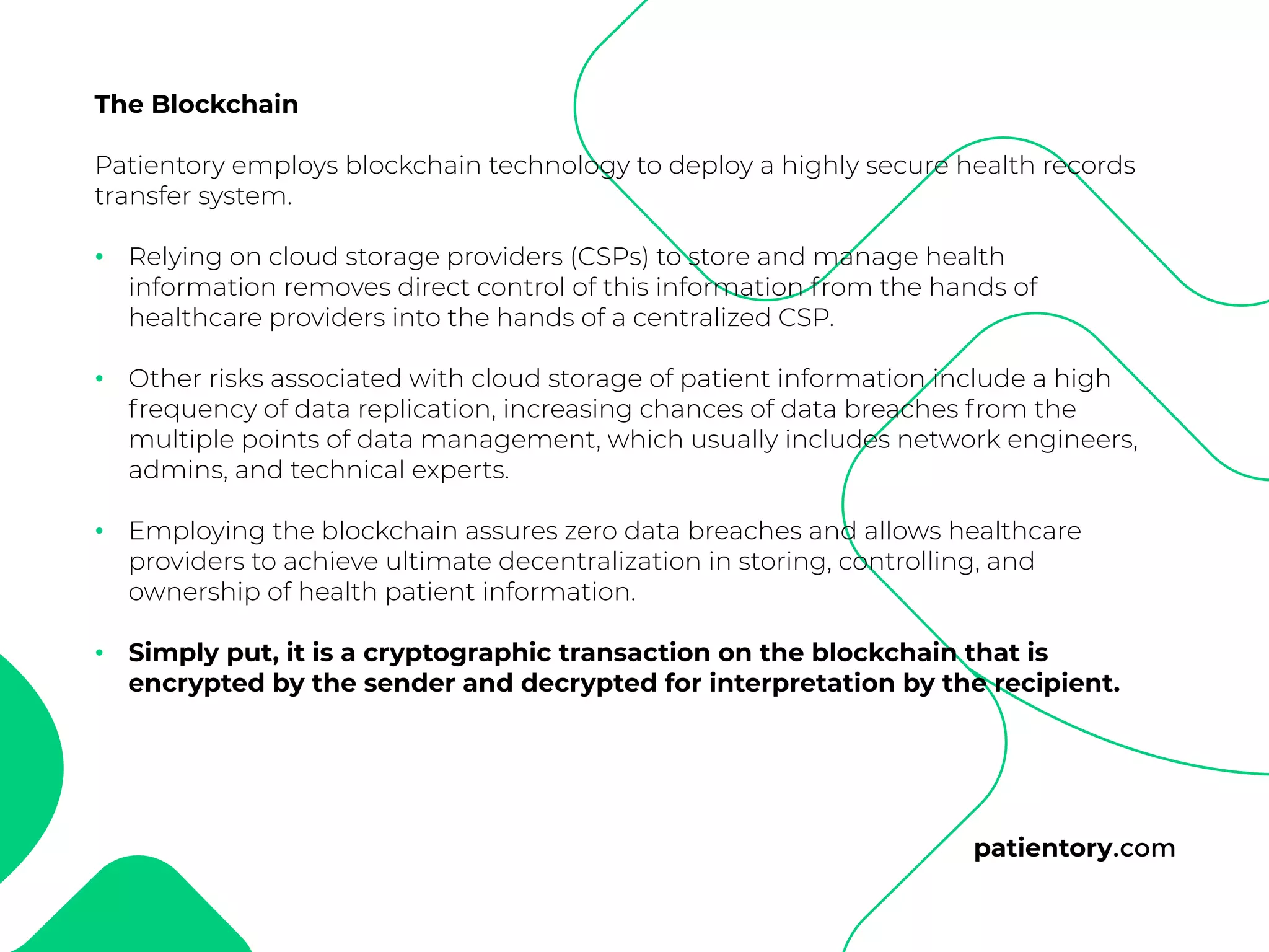 patientory.com
The Blockchain
Patientory employs blockchain technology to deploy a highly secure health records
transfer system.
Relying on cloud storage providers (CSPs) to store and manage health
information removes direct control of this information from the hands of
healthcare providers into the hands of a centralized CSP.
Other risks associated with cloud storage of patient information include a high
frequency of data replication, increasing chances of data breaches from the
multiple points of data management, which usually includes network engineers,
admins, and technical experts.
Employing the blockchain assures zero data breaches and allows healthcare
providers to achieve ultimate decentralization in storing, controlling, and
ownership of health patient information.
Simply put, it is a cryptographic transaction on the blockchain that is
encrypted by the sender and decrypted for interpretation by the recipient.
•
•
•
•
 