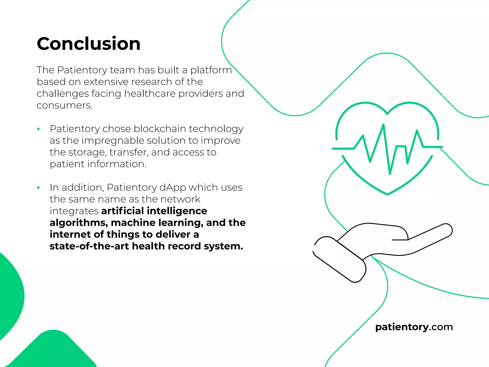 patientory.com
The Patientory team has built a platform
based on extensive research of the
challenges facing healthcare providers and
consumers.
Patientory chose blockchain technology
as the impregnable solution to improve
the storage, transfer, and access to
patient information.
In addition, Patientory dApp which uses
the same name as the network
integrates artificial intelligence
algorithms, machine learning, and the
internet of things to deliver a
state-of-the-art health record system.
Conclusion
•
•
 