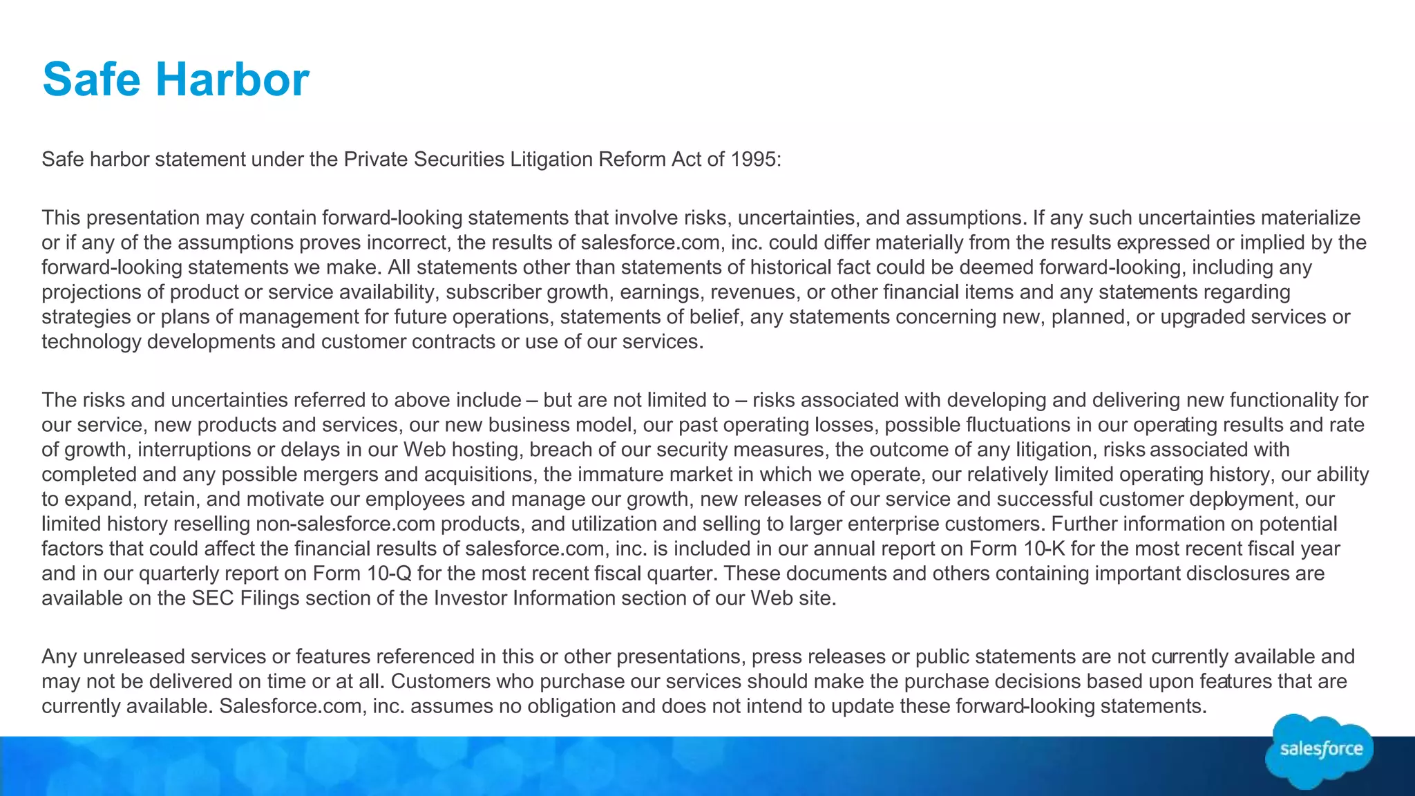 Safe Harbor 
Safe harbor statement under the Private Securities Litigation Reform Act of 1995: 
This presentation may contain forward-looking statements that involve risks, uncertainties, and assumptions. If any such uncertainties materialize 
or if any of the assumptions proves incorrect, the results of salesforce.com, inc. could differ materially from the results expressed or implied by the 
forward-looking statements we make. All statements other than statements of historical fact could be deemed forward-looking, including any 
projections of product or service availability, subscriber growth, earnings, revenues, or other financial items and any statements regarding 
strategies or plans of management for future operations, statements of belief, any statements concerning new, planned, or upgraded services or 
technology developments and customer contracts or use of our services. 
The risks and uncertainties referred to above include – but are not limited to – risks associated with developing and delivering new functionality for 
our service, new products and services, our new business model, our past operating losses, possible fluctuations in our operating results and rate 
of growth, interruptions or delays in our Web hosting, breach of our security measures, the outcome of any litigation, risks associated with 
completed and any possible mergers and acquisitions, the immature market in which we operate, our relatively limited operating history, our ability 
to expand, retain, and motivate our employees and manage our growth, new releases of our service and successful customer deployment, our 
limited history reselling non-salesforce.com products, and utilization and selling to larger enterprise customers. Further information on potential 
factors that could affect the financial results of salesforce.com, inc. is included in our annual report on Form 10-K for the most recent fiscal year 
and in our quarterly report on Form 10-Q for the most recent fiscal quarter. These documents and others containing important disclosures are 
available on the SEC Filings section of the Investor Information section of our Web site. 
Any unreleased services or features referenced in this or other presentations, press releases or public statements are not currently available and 
may not be delivered on time or at all. Customers who purchase our services should make the purchase decisions based upon features that are 
currently available. Salesforce.com, inc. assumes no obligation and does not intend to update these forward-looking statements. 
 