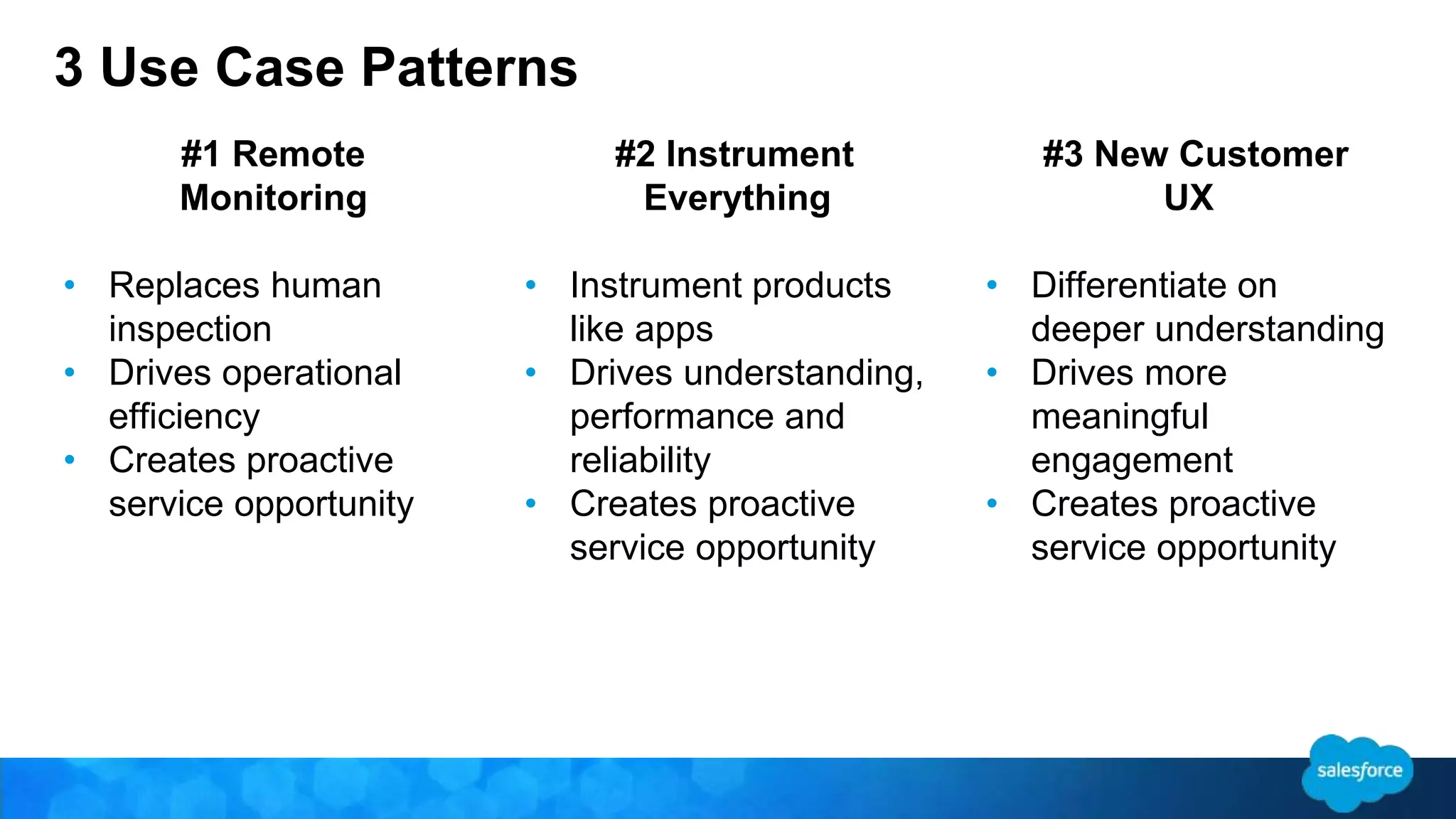 3 Use Case Patterns 
#1 Remote 
Monitoring 
• Replaces human 
inspection 
• Drives operational 
efficiency 
• Creates proactive 
service opportunity 
#2 Instrument 
Everything 
• Instrument products 
like apps 
• Drives understanding, 
performance and 
reliability 
• Creates proactive 
service opportunity 
#3 New Customer 
UX 
• Differentiate on 
deeper understanding 
• Drives more 
meaningful 
engagement 
• Creates proactive 
service opportunity 
 