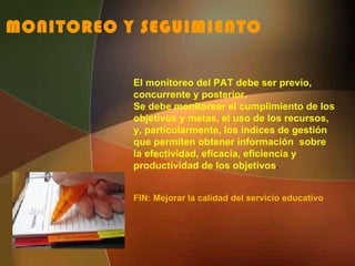 MONITOREO Y SEGUIMIENTO El monitoreo del PAT debe ser previo, concurrente y posterior. Se debe monitorear el cumplimiento de los objetivos y metas, el uso de los recursos, y, particularmente, los índices de gestión que permiten obtener información  sobre la efectividad, eficacia, eficiencia y productividad de los objetivos . FIN: Mejorar la calidad del servicio educativo 
