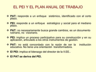 EL PEI Y EL PLAN ANUAL DE TRABAJO PAT:  responde a un enfoque  sistémico, identificado con el corto plazo. PEI:  responde a un enfoque  estratégico y social para el mediano plazo. PAT:  no necesariamente busca grande cambios, es un documento  rutinario, no  visionario. PEI:  implica un proceso participativo para su construcción y en su aplicación, articulado a los otros instrumentos de gestión. PAT:  no está concordado con la razón de ser la  institución educativa. No tiene una orientación  transformadora. El PEI:  implica el liderazgo del director de la II.EE.. El PAT se deriva del PEI. 