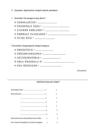 F. Susunkan abjad berikut menjadi sebuah perkataan. 
1. Senaraikan hak pengguna yang dijamin: 
a) E S M N E L A K T A A = ____________________ 
b) P K E N E R U L A S A S A = ________________ ___________ 
c) E S U M B R K A M L U A M T = _____________ ___________ 
d) E M B M U A T P U T K E U N S A = _______________ ______________ 
e) G T I N A R G U I = ___________ _________ 
2.Senaraikan tanggungjawab sebagai pengguna 
a) N M E G K T R I I K = __________________ 
b) P M E E M R J A N U G N K A = _______________________ 
c) G G T A W A N U N G B J A = ___________________ 
d) A M L A M S E A D U L J I A = ___________ _____________________ 
e) K H A N P E G U G A N = _______ _______________ 
KERTAS SOALAN TAMAT 
(10 markah) 
Disediakan oleh:.................................................. ( ) 
Disemak oleh:...................................................... ( ) 
:...................................................... ( ) 
:……………………………………………………..( ) 
:……………………………………………………..( ) 
:………………………………………………………( ) 
:……………………………………………………….( ) 
Ketua Panitia: En Ahmad Sharimie b. Rafie ( ) 
Pen. Kanan Pentadbiran: En Chew Feng Boo ( ) 
