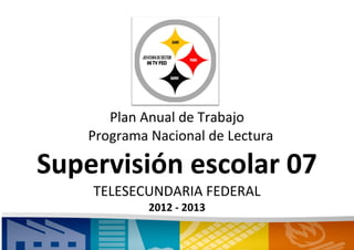 Plan Anual de Trabajo
    Programa Nacional de Lectura

Supervisión escolar 07
    TELESECUNDARIA FEDERAL
             2012 - 2013
 