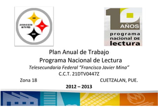 Plan Anual de Trabajo
        Programa Nacional de Lectura
   Telesecundaria Federal “Francisco Javier Mina”
                C.C.T. 21DTV0447Z
Zona 18                             CUETZALAN, PUE.
                    2012 – 2013

                                                      1
 
