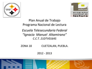 Plan Anual de Trabajo
 Programa Nacional de Lectura
Escuela Telesecundaria Federal
“Ignacio Manuel Altamirano”
          C.C.T. 21DTV0164S

ZONA 18         CUETZALAN, PUEBLA.

             2012 - 2013
 